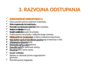 3. RAZVOJNA ODSTUPANJA
 POREMEĆAJI VIDA ILI SLUHA
 Glavu pomiče prema ispitnom materijalu,
 Okreće glavu da bi bolje čulo,
 Traži da mu se ponovi pitanje.
 Savjet roditelju:
 Tražiti pregled i savjet stručnjaka.
 TEŠKOĆE U GOVORU
 Nepravilan izgovor određenih glasova,
 Izostavljanje glasova,
 Premještanje glasova,
 Zamuckivanje,
 Mucanje.
 Savjet roditelju:
 Djetetu se obraćati jasnim razgovijetnim
govorom,
 Potražiti pomoć logopeda.
 ZAOSTAJANJE U RAZVOJU
 Teže uspostavlja komunikaciju,
 Na ispitu predznanja postiže niske rezultate,
 Teškoće u generalizaciji.
 Savjet roditelju:
 Tražiti pomoć stručnjaka i isključiti druge smetnje,
 Dijete poticati na stjecanje umijeća svakodnevnog života,
 Kod djeteta poticati korištenje pozitivnog izražavanja o sebi,
 Izbjegavati uspoređivanje,
 Održavati rutinu i dosljednost,
 Ponuditi različite aktivnost učenja,
 Davati kratke i jasne upute.
 