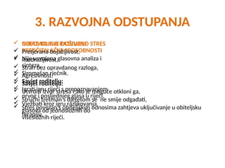 3. RAZVOJNA ODSTUPANJA
 NEDOVOLJNO RAZVIJENE
PREDČITALAČKE SPOSOBNOSTI
 Nije usvojena glasovna analiza i
sinteza,
 Siromašan rječnik.
 Savjet roditelju:
 Igrati igru riječi s prepoznavanjem
prvog i posljednjeg glasa u riječi,
 Vježbati kroz igru razlikovanja
glasova od jednosložnih do
višesložnih riječi.
 DIJETE KOJE JE DOŽIVJELO STRES
 Pretjerana bojažljivost,
 Razdražljivost,
 Strah bez opravdanog razloga,
 Agresivnost.
 Savjet roditelju:
 Utvrditi izvor stresa i ako je moguće otkloni ga,
 Stručni tretman s djetetom se ne smije odgađati,
 Stres povezan s obiteljskim odnosima zahtjeva uključivanje u obiteljsku
terapiju.
 