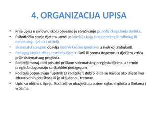 4. ORGANIZACIJA UPISA
• Prije upisa u osnovnu školu obvezno je utvrđivanje psihofizičkog stanja djeteta.
• Psihofizičko stanje djeteta utvrđuje komisija koju čine pedagog ili psiholog ili
defektolog, liječnik i učitelji.
• Sistematski pregled obavlja liječnik školske medicine u školskoj ambulanti.
• Pedagog škole i učitelj testiraju djecu u školi ili prema dogovoru u dječjem vrtiću
prije sistematskog pregleda.
• Roditelji moraju biti prisutni prilikom sistematskog pregleda djeteta, a termin
pregleda dogovaraju sa školskim pedagogom.
• Roditelji popunjavaju “upitnik za roditelje”; dobro je da se navede ako dijete ima
zdravstvenih poteškoća ili je uključeno u tretman.
• Upisi su obično u lipnju. Roditelji se obavješćuju putem oglasnih ploča u školama i
vrtićima.
 