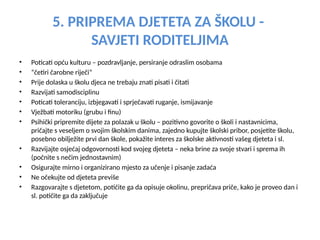 5. PRIPREMA DJETETA ZA ŠKOLU -
SAVJETI RODITELJIMA
• Poticati opću kulturu – pozdravljanje, persiranje odraslim osobama
• “četiri čarobne riječi”
• Prije dolaska u školu djeca ne trebaju znati pisati i čitati
• Razvijati samodisciplinu
• Poticati toleranciju, izbjegavati i sprječavati ruganje, ismijavanje
• Vježbati motoriku (grubu i finu)
• Psihički pripremite dijete za polazak u školu – pozitivno govorite o školi i nastavnicima,
pričajte s veseljem o svojim školskim danima, zajedno kupujte školski pribor, posjetite školu,
posebno obilježite prvi dan škole, pokažite interes za školske aktivnosti vašeg djeteta i sl.
• Razvijajte osjećaj odgovornosti kod svojeg djeteta – neka brine za svoje stvari i sprema ih
(počnite s nečim jednostavnim)
• Osigurajte mirno i organizirano mjesto za učenje i pisanje zadaća
• Ne očekujte od djeteta previše
• Razgovarajte s djetetom, potičite ga da opisuje okolinu, prepričava priče, kako je proveo dan i
sl. potičite ga da zaključuje
 