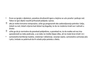 • Puno se igrajte s djetetom, posebno društvenih igara u kojima se uče pravila i poštuje red.
Takve će igre dijete naučiti prihvaćati pobjedu i poraz.
 ako je nešto trenutno neispunjivo, učite ga pregovarati oko zadovoljavanja potreba i želja,
čekati na red, čekati vrijeme kad dolazi taj događaj, te da ne možemo imati sve i odmah u
životu
 učite ga da je normalno da ponekad pobjedimo, a ponekad ne, te da svatko od nas ima
sposobnosti za neko područje, a za neko ne (netko lijepo slika, ali ne može brzo trčati i sl.)
• samostalno korištenje toaleta, svlačenje i oblačenje, vezanje cipela, samostalno uzimanje jela
i pića, trebate se pobrinuti da ih svlada prije polaska u školu.
 