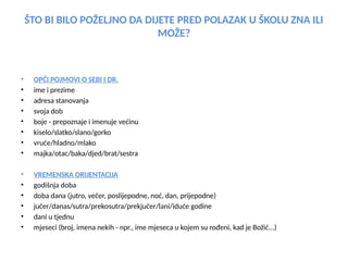 ŠTO BI BILO POŽELJNO DA DIJETE PRED POLAZAK U ŠKOLU ZNA ILI
MOŽE?
• OPĆI POJMOVI O SEBI I DR.
• ime i prezime
• adresa stanovanja
• svoja dob
• boje - prepoznaje i imenuje većinu
• kiselo/slatko/slano/gorko
• vruće/hladno/mlako
• majka/otac/baka/djed/brat/sestra
• VREMENSKA ORIJENTACIJA
• godišnja doba
• doba dana (jutro, večer, poslijepodne, noć, dan, prijepodne)
• jučer/danas/sutra/prekosutra/prekjučer/lani/iduće godine
• dani u tjednu
• mjeseci (broj, imena nekih - npr., ime mjeseca u kojem su rođeni, kad je Božić...)
 
