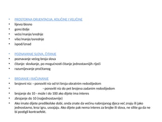 • PROSTORNA ORIJENTACIJA, KOLIČINE I VELIČINE
• lijevo/desno
• gore/dolje
• veće/manje/srednje
• više/manje/osrednje
• ispod/iznad
• POZNAVANJE SLOVA, ČITANJE
• poznavanje većeg broja slova
• čitanje: slovkanje, po mogućnosti čitanje jednostavnijih riječi
• razumijevanje pročitanog
• BROJANJE I RAČUNANJE
• brojevni niz: - ponoviti niz od tri broja obratnim redoslijedom
• - ponoviti niz do pet brojeva zadanim redoslijedom
• brojanje do 10 - može i do 100 ako dijete ima interes
• zbrajanje do 10 (najjednostavnije)
• Ako imate dijete predškolske dobi, onda znate da većinu nabrojanog djeca već znaju ili jako
jednostavno, kroz igru, usvajaju. Ako dijete pak nema interes za brojke ili slova, ne silite ga da ne
bi postigli kontraefekt.
 