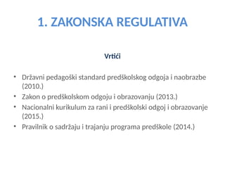 1. ZAKONSKA REGULATIVA
Vrtići
• Državni pedagoški standard predškolskog odgoja i naobrazbe
(2010.)
• Zakon o predškolskom odgoju i obrazovanju (2013.)
• Nacionalni kurikulum za rani i predškolski odgoj i obrazovanje
(2015.)
• Pravilnik o sadržaju i trajanju programa predškole (2014.)
 