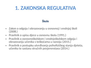 1. ZAKONSKA REGULATIVA
Škole
• Zakon o odgoju i obrazovanju u osnovnoj i srednjoj školi
(2008.)
• Pravilnik o upisu djece u osnovnu školu (1991.)
• Pravilnik o osnovnoškolskom i srednjoškolskom odgoju i
obrazovanju učenika s teškoćama u razvoju (2015.)
• Pravilnik o postupku utvrđivanja psihofizičkog stanja djeteta,
učenika te sastavu stručnih povjerenstava (2014.)
 