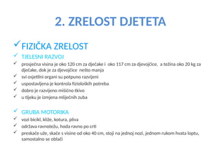 2. ZRELOST DJETETA
FIZIČKA ZRELOST
 TJELESNI RAZVOJ
 prosječna visina je oko 120 cm za dječake i oko 117 cm za djevojčice, a težina oko 20 kg za
dječake, dok je za djevojčice nešto manja
 svi osjetilni organi su potpuno razvijeni
 uspostavljena je kontrola fizioloških potreba
 dobro je razvijeno mišićno tkivo
 u tijeku je izmjena mliječnih zuba
 GRUBA MOTORIKA
 vozi bicikl, kliže, kotura, pliva
 održava ravnotežu, hoda ravno po crti
 preskače uže, skače s visine od oko 40 cm, stoji na jednoj nozi, jednom rukom hvata loptu,
samostalno se oblači
 