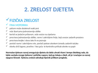 2. ZRELOST DJETETA
FIZIČKA ZRELOST
 FINA MOTORIKA
 palcem može dotaknuti svaki prst
 reže škaricama jednostavnije oblike
 koristi se jedaćim priborom, veže vezice na cipelama
 precrtava jednostavnije oblike, ravne i zakrivljene linije, boji unutar zadanih prostora
 precrtava brojke i slova iako ih ne poznaje
 povlači ravne i zakrivljene crte, povlači poteze olovkom između zadanih točaka
 olovku drži lagano, pravilno i bez grča te kontrolira pritisak olovke na papir
Normalan tjelesan razvoj omogućuje djetetu da lakše uhvati ritam i tempo školskog rada, da
lakše savlada mnoge tjelesne i psihičke napore, koji ga čekaju u školi, ali je i značajan za razvoj
njegove ličnosti. Tjelesnu zrelost određuje liječnik prilikom pregleda.
 