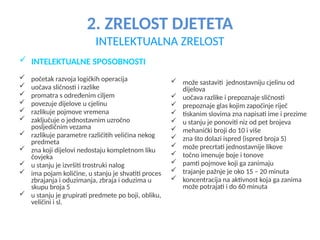 2. ZRELOST DJETETA
INTELEKTUALNA ZRELOST
 INTELEKTUALNE SPOSOBNOSTI
 početak razvoja logičkih operacija
 uočava sličnosti i razlike
 promatra s određenim ciljem
 povezuje dijelove u cjelinu
 razlikuje pojmove vremena
 zaključuje o jednostavnim uzročno
posljedičnim vezama
 razlikuje parametre različitih veličina nekog
predmeta
 zna koji dijelovi nedostaju kompletnom liku
čovjeka
 u stanju je izvršiti trostruki nalog
 ima pojam količine, u stanju je shvatiti proces
zbrajanja i oduzimanja, zbraja i oduzima u
skupu broja 5
 u stanju je grupirati predmete po boji, obliku,
veličini i sl.
 može sastaviti jednostavniju cjelinu od
dijelova
 uočava razlike i prepoznaje sličnosti
 prepoznaje glas kojim započinje riječ
 tiskanim slovima zna napisati ime i prezime
 u stanju je ponoviti niz od pet brojeva
 mehanički broji do 10 i više
 zna što dolazi ispred (ispred broja 5)
 može precrtati jednostavnije likove
 točno imenuje boje i tonove
 pamti pojmove koji ga zanimaju
 trajanje pažnje je oko 15 – 20 minuta
 koncentracija na aktivnost koja ga zanima
može potrajati i do 60 minuta
 