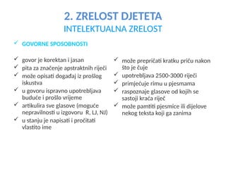 2. ZRELOST DJETETA
INTELEKTUALNA ZRELOST
 GOVORNE SPOSOBNOSTI
 govor je korektan i jasan
 pita za značenje apstraktnih riječi
 može opisati događaj iz prošlog
iskustva
 u govoru ispravno upotrebljava
buduće i prošlo vrijeme
 artikulira sve glasove (moguće
nepravilnosti u izgovoru R, LJ, NJ)
 u stanju je napisati i pročitati
vlastito ime
 može prepričati kratku priču nakon
što je čuje
 upotrebljava 2500-3000 riječi
 primjećuje rimu u pjesmama
 raspoznaje glasove od kojih se
sastoji kraća riječ
 može pamtiti pjesmice ili dijelove
nekog teksta koji ga zanima
 