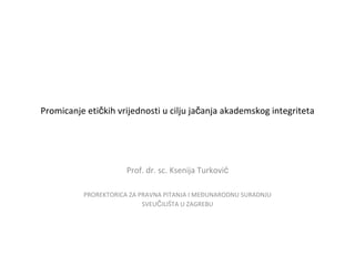 Promicanje etičkih vrijednosti u cilju jačanja akademskog integriteta




                      Prof. dr. sc. Ksenija Turković

          PROREKTORICA ZA PRAVNA PITANJA I MEĐUNARODNU SURADNJU
                           SVEUČILIŠTA U ZAGREBU
 