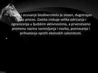 • Zastita i ocuvanje biodiverziteta je slozen, dugotrajan
i skup proces. Zastita iziskuje velika odricanja i
ogranicenja u ljudskim aktivnostima, a prvenstveno
promenu nacina razmisljanja i navika, poznavanja i
prihvatanja opstih ekoloskih zakonitosti.
•
 