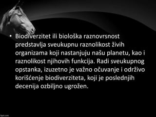 • Biodiverzitet ili biološka raznovrsnost
predstavlja sveukupnu raznolikost živih
organizama koji nastanjuju našu planetu, kao i
raznolikost njihovih funkcija. Radi sveukupnog
opstanka, izuzetno je važno očuvanje i održivo
korišćenje biodiverziteta, koji je poslednjih
decenija ozbiljno ugrožen.
 