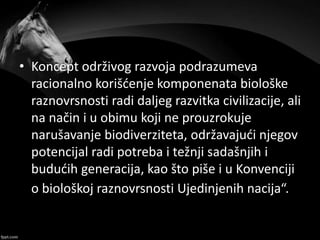 • Koncept održivog razvoja podrazumeva
racionalno korišćenje komponenata biološke
raznovrsnosti radi daljeg razvitka civilizacije, ali
na način i u obimu koji ne prouzrokuje
narušavanje biodiverziteta, održavajući njegov
potencijal radi potreba i težnji sadašnjih i
budućih generacija, kao što piše i u Konvenciji
o biološkoj raznovrsnosti Ujedinjenih nacija“.
 