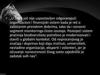 • „U Srbiji još nije uspostavljen odgovarajući
organizacioni i finansijski sistem kada je reč o
zaštićenim prirodnim dobrima, tako da i osnovni
segment monitoringa često izostaje. Postojeći sistem
praćenja biodiverziteta potrebno je modernizovati i
staviti u globalni kontekst. Od neprocenjivog je
značaja i doprinos koji daju instituti, univerziteti,
nevladine organizacije, eksperti i volonteri, jer je
očuvanje raznovrsnosti živog sveta zajednički je
zadatak svih nas“.
 