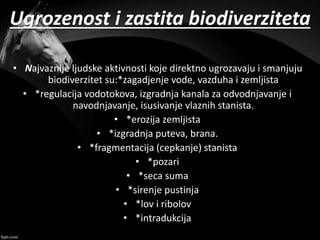 Ugrozenost i zastita biodiverziteta
• Najvaznije ljudske aktivnosti koje direktno ugrozavaju i smanjuju
biodiverzitet su:*zagadjenje vode, vazduha i zemljista
• *regulacija vodotokova, izgradnja kanala za odvodnjavanje i
navodnjavanje, isusivanje vlaznih stanista.
• *erozija zemljista
• *izgradnja puteva, brana.
• *fragmentacija (cepkanje) stanista
• *pozari
• *seca suma
• *sirenje pustinja
• *lov i ribolov
• *intradukcija
 