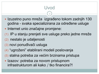 Uvod
2
  Izuzetno puno mreža izgrađeno tokom zadnjih 130
godina - svaka specializirana za određene usluge
  Internet unio značajne promjene:
(1)  IP u stanju prenjeti sve usluge preko jedne mreže
(2)  nestalo je udaljenosti
(3)  novi ponuđivači usluga
(4)  “ugroženi” etablirani modeli poslovanja
(5)  stalna potreba za većim brzinama pristupa
  Izazov: potreba za novom pristupnom
infrastrukturom ali kako / tko financira?!
 