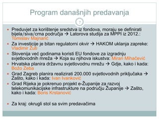 Program današnjih predavanja
7
  Preduvjet za korištenje sredstva iz fondova, moraju se definirati
bijela/siva/crna područja  Latorova studija za MPPI iz 2012.:
Tomislav Majnarić
  Za investicije je bitan regulatorni okvir  HAKOM uklanja zapreke:
Vladimir Žuti
  Slovenija već godinama koristi EU fondove za izgradnju
svjetlovodnih mreža  Koja su njihova iskustva: Miran Mihačević
  Hrvatska planira državnu svjetlovodnu mrežu  Gdje, kako i kada:
Božo Zeba
  Grad Zagreb planira realizirati 200.000 svjetlovodnih priključaka 
Zašto, kako i kada: Ivan Ivanković
  Grad Rijeka je pokrenuo projekt e-Županije za razvoj
telekomunikacijske infrastrukture na području Županije  Zašto,
kako i kada: Boris Krstanović
  Za kraj: okrugli stol sa svim predavačima
 