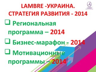 LAMBRE -УКРАИНА.
СТРАТЕГИЯ РАЗВИТИЯ - 2014

 Региональная
программа – 2014
 Бизнес-марафон - 2014
 Мотивационные
программы – 2014

 