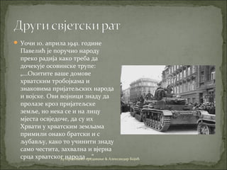  Уочи 10. априла 1941. године
Павелић је поручио народу
преко радија како треба да
дочекује осовинске трупе:
„...Окитите ваше домове
хрватским тробојкама и
знаковима пријатељских народа
и војске. Ови војници знаду да
пролазе кроз пријатељске
земље, но нека се и на лицу
мјеста освједоче, да су их
Хрвати у хрватским земљама
примили онако братски и с
љубављу, како то учинити знаду
само честита, захвална и вјерна
срца хрватског народа ...“Ауторизовано предавање & Александар Бојић
 