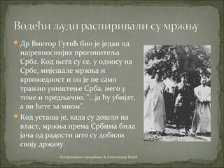 Др Виктор Гутић био је један од
најревноснијих прогонитеља
Срба. Код њега су се, у односу на
Србе, мијешале мржња и
крвожедност и он је не само
тражио уништење Срба, него у
томе и предњачио. "...ја ћу убијат,
а ви ћете за мном".
Код усташа је, када су дошли на
власт, мржња према Србима била
јача од радости што су добили
своју државу.
Ауторизовано предавање & Александар Бојић
 