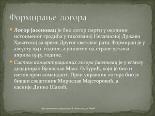 Логор Јасеновац је био логор смрти у околини
истоименог градића у такозваној Независној Држави
Хрватској за време Другог светског рата. Формиран је у
августу 1941. године, а уништен од стране усташа
априла 1945. године.
Систем концентрационих логора Јасеновац је у егзилу
дизајнирао Вјекослав Макс Лубурић, који је био и
његов први командант. Први управник логора био је
бивши свештеник Мирослав Мајсторовић, а
касније Динко Шакић.
Ауторизовано предавање & Александар Бојић
 