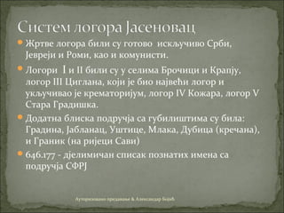Жртве логора били су готово искључиво Срби,
Јевреји и Роми, као и комунисти.
Логори I и II били су у селима Брочици и Крапју,
логор III Циглана, који је био највећи логор и
укључивао је крематоријум, логор IV Кожара, логор V
Стара Градишка.
Додатна блиска подручја са губилиштима су била:
Градина, Јабланац, Уштице, Млакa, Дубицa (кречaнa),
и Грaник (нa ријеци Сaви)
646.177 - дјелимичан списак познатих имена са
подручја СФРЈ
Ауторизовано предавање & Александар Бојић
 