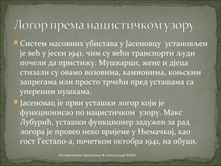 Систем масовних убистава у Јасеновцу установљен
је већ у јесен 1941, чим су већи транспорти људи
почели да пристижу. Мушкарци, жене и дјеца
стизали су овамо возовима, камионима, коњским
запрегама или просто трчећи пред усташама са
упереним пушкама.
Јасеновац је први усташки логор који је
функционисао по нацистичком узору. Макс
Лубурић, усташки функционер задужен за рад
логора је провео некo вријеме у Њемачкoј, каo
гoст Гестапo-a, пoчеткoм oктoбрa 1941, на обуци.
Ауторизовано предавање & Александар Бојић
 