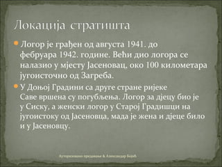 Логор је грађен од августа 1941. до
фебруара 1942. године. Већи дио логора се
налазио у мјесту Јасеновац, око 100 километара
југоисточно од Загреба.
У Доњој Градини са друге стране ријеке
Саве вршена су погубљења. Логор за дјецу био је
у Сиску, а женски логор у Старој Градишци на
југоистоку од Јасеновца, мадa је жена и дјеце било
и у Јасеновцу.
Ауторизовано предавање & Александар Бојић
 