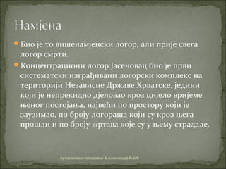 Био је то вишенамјенски логор, али прије свега
логор смрти.
Концентрациони логор Јасеновац био је први
систематски изграђивани логорски комплекс на
територији Независне Државе Хрватске, једини
који је непрекидно дjеловао кроз цијело вријеме
њеног постојања, највећи по простору који је
заузимао, по броју логораша који су кроз њега
прошли и по броју жртава које су у њему страдале.
Ауторизовано предавање & Александар Бојић
 