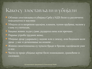  Облици злостављања и убијања Срба у НДХ били су различити:
појединачна и масовна
 Убијало се и ватреним оружјем, клањем, тупим оруђима, маљем у
главу и у потиљак,
 Бацање живих људи у јаме, рударска окна или кречане;
 Парање утроба трудних жена;
 Убијање дјеце ударањем у зидове или о земљу, или бацањем мале
дјеце у вис и дочекивање на ножеве ...
 Живим свештеницима су чупали браде и бркове, одсијецали уши
и нос.
 Често су прије убијање жртве биле понижаване, срамоћене и
силоване.
Ауторизовано предавање & Александар Бојић
 