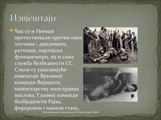 Чак су и Њемци
протествовали против ових
злoчина - дипломате,
ратници, партијски
функционери, па и сама
служба безбедности СС.
Слали су ужасавајуће
извештаје Врховној
команди Вермахта,
министарству иностраних
послова, Главној команди
безбједности Рајха,
фиреровом главном стану,
Ауторизовано предавање & Александар Бојић
 