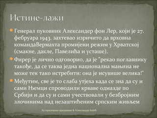 Генерал пуковник Александер фон Лер, који је 27.
фебруара 1943. захтевао изричито да врховна
командаВермахта промијени режим у Хрватској
(смакне, дакле, Павелића и усташе).
Фирер је лично одговорио, да је "рекао поглавнику
такође, да се таква једна национална мањина не
може тек тако истребити: она је исувише велика!"
Међутим, све је то слаба утјеха када се зна да су и
сами Њемци спроводили крваве одмазде по
Србији и да су и сами учествовали у безбројним
злочинима над незаштићеним српским живљем
Ауторизовано предавање & Александар Бојић
 