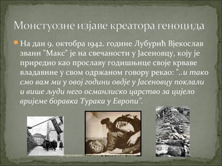 На дан 9. октобра 1942. године Лубурић Вјекослав
звани "Макс" је на свечаности у Јасеновцу, коју је
приредио као прославу годишњице своје крваве
владавине у свом одржаном говору рекао: "..и тако
смо вам ми у овој години овдје у Јасеновцу поклали
и више људи него османлиско царство за цијело
вријеме боравка Турака у Европи".
Ауторизовано предавање & Александар Бојић
 
