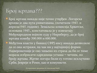 Број жртава никада није тачно утврђен. Логорска
архива је два пута уништавана, (почетком 1943. и
априла1945. године). Земаљска комисија Хрватске,
основана 1945., констатовала је у извештају
Међународном војном суду у Нирнбергу, да је број
жртава између 500.000 и 600.000.
Међутим власти у бившој СФРЈ нису никада дозволиле
да се она истражи, па чак ни у најтајнијој форми.
Највероватније је ово чињено из страха да би се тиме
морала избрисати одредница усташа = четник, по
броју жртава. Жртве логора били су готово искључиво
Срби, Јевреји и Роми, као и комунисти.
Ауторизовано предавање & Александар Бојић
 