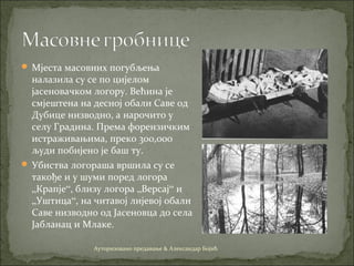  Мјеста масовних погубљења
налазила су се по цијелом
јасеновачком логору. Већина је
смјештена на десној обали Саве од
Дубице низводно, а нарочито у
селу Градина. Према форензичким
истраживањима, преко 300,000
људи побијено је баш ту.
 Убиства логораша вршила су се
такође и у шуми поред логора
„Крапје“, близу логора „Версај“ и
„Уштица“, на читавој лијевој обали
Саве низводно од Јасеновца до села
Јабланац и Млаке.
Ауторизовано предавање & Александар Бојић
 