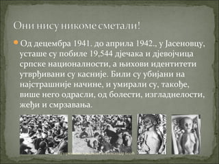 Од децембра 1941. до априла 1942., у Јасеновцу,
усташе су побиле 19,544 дјечака и дјевојчица
српске националности, а њихови идентитети
утврђивани су касније. Били су убијани на
најстрашније начине, и умирали су, такође,
више него одрасли, од болести, изгладнелости,
жеђи и смрзавања.
Ауторизовано предавање & Александар Бојић
 