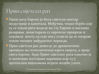 Прије рата Европа је била свјетски центар
индустрије и капитала. Међутим, тешке борбе које
су се током рата водиле на тлу Европе и масивна
разарања девастирала су европске привреде и
изазвала штету од које нису успјеле да се опораве
током читавог међуратног периода.
Први свјетски рат довео је до драматичних
промјена на геополитичкој карти свијета, а прије
свега Европе. Крај Првог свјетског рата означио је
и окончање постојање царевина које су у
протеклим вијековима играле водеће улоге.
Ауторизовано предавање & Александар Бојић
 