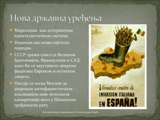  Марксизам као алтернатива
капиталистичком систему.
 Нацизам као нови свјетски
поредак.
 СССР тражи савез са Великом
Британијом, Француском и САД,
како би се зауставило ширење
фашизма Европом и остатком
свијета.
 Нигдје се жеља Москве за
широком антифашистичком
коалицијом није испољила
конкретније него у Шпанском
грађанском рату.
Ауторизовано предавање & Александар Бојић
 