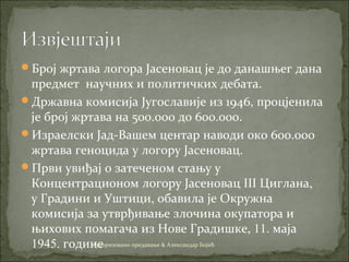 Број жртава логора Јасеновац је до данашњег дана
предмет научних и политичких дебата.
Државна комисија Југославије из 1946, процјенила
је број жртава на 500.000 до 600.000.
Израелски Јад-Вашем центар наводи око 600.000
жртава геноцида у логору Јaсеновaц.
Први увиђај о затеченом стању у
Концентрационом логору Јасеновац III Циглана,
у Градини и Уштици, обавила је Окружна
комисија за утврђивање злочина окупатора и
њихових помагача из Нове Градишке, 11. маја
1945. годинеАуторизовано предавање & Александар Бојић
 