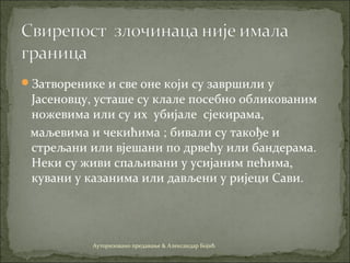 Затворенике и све оне који су завршили у
Јасеновцу, усташе су клале посебно обликованим
ножевима или су их убијале сјекирама,
маљевима и чекићима ; бивали су такође и
стрељани или вјешани по дрвећу или бандерама.
Неки су живи спаљивани у усијаним пећима,
кувани у казанима или дављени у ријеци Сави.
Ауторизовано предавање & Александар Бојић
 