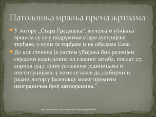 У логору „Стара Градишка“, мучења и убијања
вршила су се у подрумима старе аустријске
тврђаве, у кули те тврђаве и на обалама Саве.
До ког степена је систем убијања био развијен
свједочи један допис из главног штаба, послат 27.
априла 1942. свим усташким јединицама и
институцијама, у коме се каже да „сабирни и
радни логор у Јасеновцу може примити
неограничен број затвореника.“
Ауторизовано предавање & Александар Бојић
 