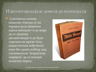  Суштинска основа
нацизма темељи се на
тврдњи да је њемачки
народ нападнут и да мора
да се уједини,
дисциплинује и да буде
спреман на жртве (под
нацистичким вођством)
како би однио победу над
злочиначком "Јеврејском
завјером" да се покори
њемачки народ.
Ауторизовано предавање & Александар Бојић
 