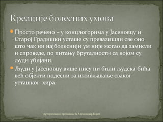Просто речено – у концлогорима у Јасеновцу и
Старој Градишки усташе су превазишли све оно
што чак ни најболеснији ум није могао да замисли
и спроведе, по питању бруталности са којом су
људи убијани.
Људи у Јасеновцу више нису ни били људска бића
већ објекти подесни за иживљавање сваког
усташког хира.
Ауторизовано предавање & Александар Бојић
 