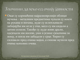 Овде су коришћени најразноврснији облици
мучења – металним предметима чупали су нокте
на рукама и ногама, људе су ослепљивали
забијајући им игле у очи, месо су им кидали а
затим солили. Такође су људе живе драли,
одсјецали им носеве, уши и језике сјекачима за
жицу, и шила им забадали у срце. Ћерке су
силовали пред очима мајки, а синове мучили пред
очима њихових очева.
Ауторизовано предавање & Александар Бојић
 