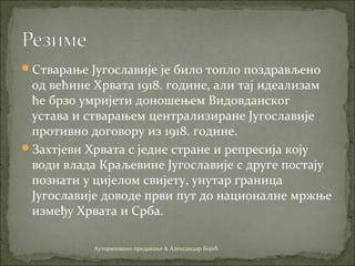 Стварање Југославије је било топло поздрављено
од већине Хрвата 1918. године, али тај идеализам
ће брзо умријети доношењем Видовданског
устава и стварањем централизиране Југославије
противно договору из 1918. године.
Захтјеви Хрвата с једне стране и репресија коју
води влада Краљевине Југославије с друге постају
познати у цијелом свијету, унутар граница
Југославије доводе први пут до националне мржње
између Хрвата и Срба.
Ауторизовано предавање & Александар Бојић
 