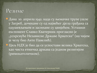 Дана 10. априла 1941. када су њемачке трупе ушле
у Загреб, дочекане су од највећег дјела грађана са
одушевљењем и засипане су цвијећем. Усташки
експонент Славко Кватерник прогласио је
„ускрснуће Независне Државе Хрватске“ (на чијем
је челу био Анте Павелић).
Циљ НДХ је био да се успостави велика Хрватска,
као чиста етничка држава са једном религијом
(римокатоличком).
Ауторизовано предавање & Александар Бојић
 