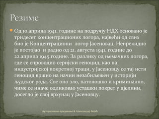 Од 10.априла 1941. године на подручју НДХ основано је
тридесет концентрационих логора, највећи од свих
био је Концентрациони логор Јасеновац. Непрекидно
је постојао и радио од 21. августа 1941. године до
22.априла 1945.године. За разлику од њемачких логора,
где се спроводио серијски геноцид, као на
индустријској покретној траци, у Јасеновцу се тај исти
геноцид вршио на начин незабиљежен у историји
људског рода. Све оно зло, патолошко и криминално,
чиме се иначе одликовао усташки покрет у цјелини,
досегло је свој врхунац у Јасеновцу.
Ауторизовано предавање & Александар Бојић
 