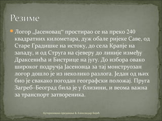 Логор „Јасеновац“ простирао се на преко 240
квадратних километара, дуж обале ријеке Саве, од
Старе Градишке на истоку, до села Крапје на
западу, и од Струга на сјеверу до линије између
Драксенића и Бистрице на југу. До избора овако
широког подручја Јасеновца за тај монструозан
логор дошло је из неколико разлога. Један од њих
био је свакако погодан географски положај. Пруга
Загреб–Београд била је у близини, и веома важна
за транспорт затвореника.
Ауторизовано предавање & Александар Бојић
 