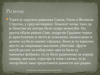 Терен је окружен ријекама Савом, Уном и Великом
Стругом, у сред мочварног Лоњског поља, тако да
је бјекство из логора било скоро немогуће. На
другој обали ријеке Саве, подручје Градине тешко
је приступачно и често је плављено, ненасељено и
далеко од било каквог свједока. Било је то идеално
мјесто за сакривање масовних убистава. Други
могућ разлог за избор овог мјеста биле су
тамошње фабрике; то су биле радионице за израду
ланаца, циглане, стругаре и томе слично, те је
логор било лако представити јавности као радни.
Ауторизовано предавање & Александар Бојић
 