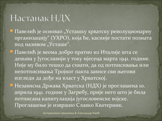 Павелић је основао „Усташку хрватску револуционарну
организацију“ (УХРО), која ће, касније постати позната
под називом „Усташе“.
Павелић је веома добро пратио из Италије шта се
дешава у Југославији у току мјесеца марта 1941. године.
Није му било тешко да схвати, да од потписивања или
непотписивања Тројног пакта зависе сви његови
изгледи да дође на власт у Хрватској.
Независна Држава Хрватска (НДХ) је проглашена 10.
априла 1941. године у Загребу, прије него што је била
потписана капитулација југословенске војске.
Проглашење је извршио Славко Кватерник.
Ауторизовано предавање & Александар Бојић
 